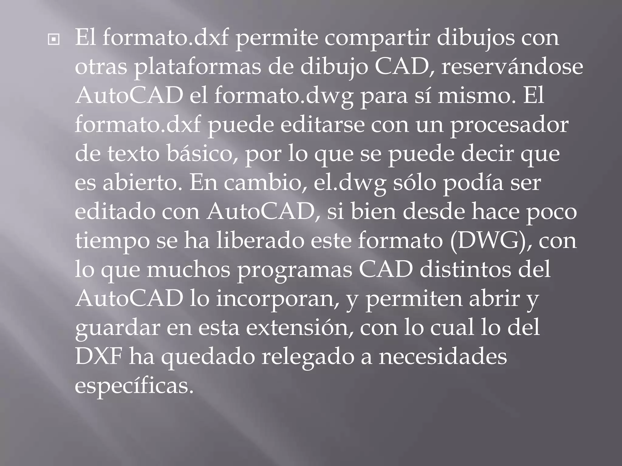 El formato.dxf permite compartir dibujos con otras plataformas de dibujo CAD, reservándose AutoCAD el formato.dwg para sí mismo. El formato.dxf puede editarse con un procesador de texto básico, por lo que se puede decir que es abierto. En cambio, el.dwg sólo podía ser editado con AutoCAD, si bien desde hace poco tiempo se ha liberado este formato (DWG), con lo que muchos programas CAD distintos del AutoCAD lo incorporan, y permiten abrir y guardar en esta extensión, con lo cual lo del DXF ha quedado relegado a necesidades específicas.