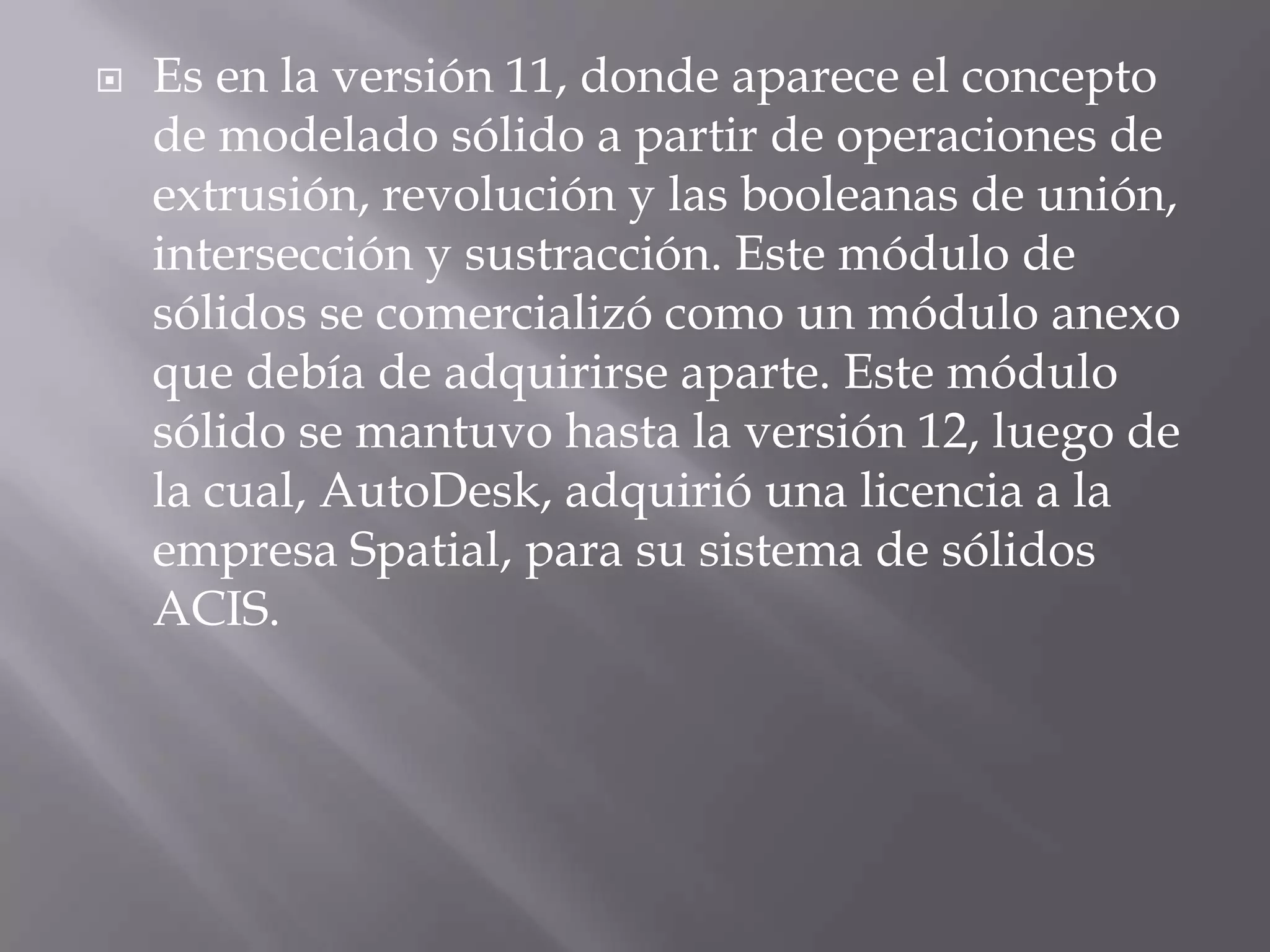 Es en la versión 11, donde aparece el concepto de modelado sólido a partir de operaciones de extrusión, revolución y las booleanas de unión, intersección y sustracción. Este módulo de sólidos se comercializó como un módulo anexo que debía de adquirirse aparte. Este módulo sólido se mantuvo hasta la versión 12, luego de la cual, AutoDesk, adquirió una licencia a la empresa Spatial, para su sistema de sólidos ACIS.