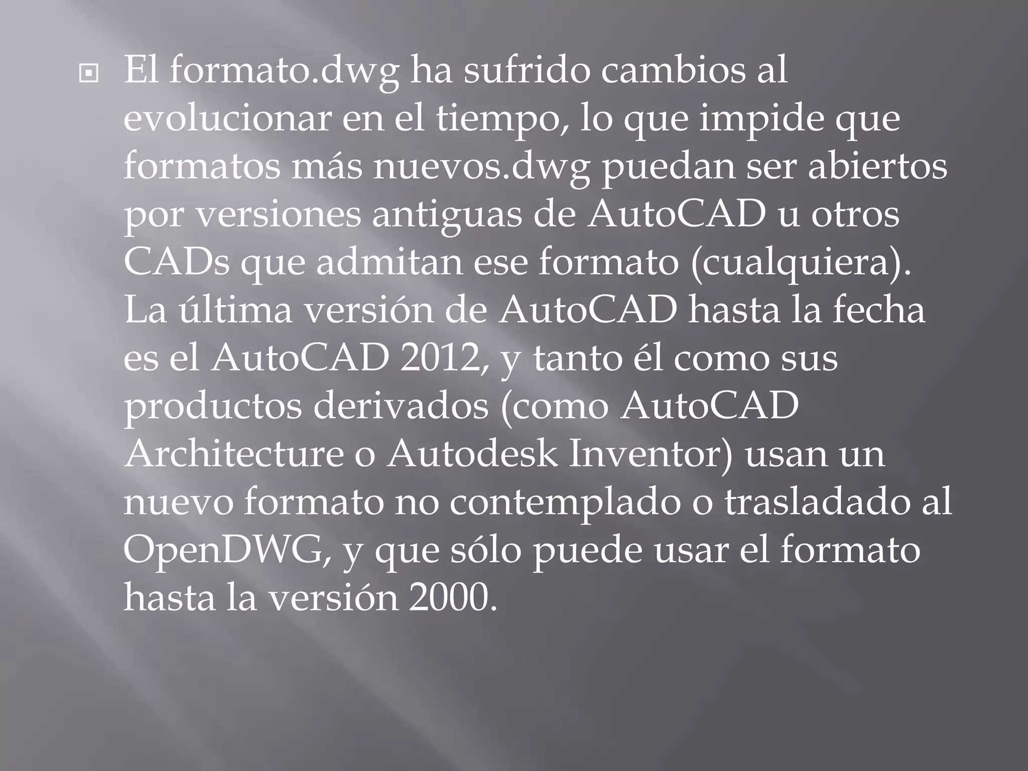 El formato.dwg ha sufrido cambios al evolucionar en el tiempo, lo que impide que formatos más nuevos.dwg puedan ser abiertos por versiones antiguas de AutoCAD u otros CADs que admitan ese formato (cualquiera). La última versión de AutoCAD hasta la fecha es el AutoCAD 2012, y tanto él como sus productos derivados (como AutoCADArchitecture o Autodesk Inventor) usan un nuevo formato no contemplado o trasladado al OpenDWG, y que sólo puede usar el formato hasta la versión 2000.