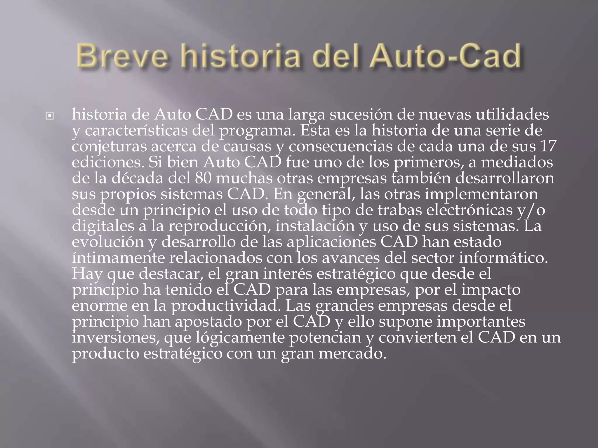 historia de Auto CAD es una larga sucesión de nuevas utilidades y características del programa. Esta es la historia de una serie de conjeturas acerca de causas y consecuencias de cada una de sus 17 ediciones. Si bien Auto CAD fue uno de los primeros, a mediados de la década del 80 muchas otras empresas también desarrollaron sus propios sistemas CAD. En general, las otras implementaron desde un principio el uso de todo tipo de trabas electrónicas y/o digitales a la reproducción, instalación y uso de sus sistemas. La evolución y desarrollo de las aplicaciones CAD han estado íntimamente relacionados con los avances del sector informático. Hay que destacar, el gran interés estratégico que desde el principio ha tenido el CAD para las empresas, por el impacto enorme en la productividad. Las grandes empresas desde el principio han apostado por el CAD y ello supone importantes inversiones, que lógicamente potencian y convierten el CAD en un producto estratégico con un gran mercado.Breve historia del Auto-Cad