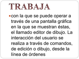 con la que se puede operar a
través de una pantalla gráfica
en la que se muestran éstas,
el llamado editor de dibujo. La
interacción del usuario se
realiza a través de comandos,
de edición o dibujo, desde la
línea de órdenes
 