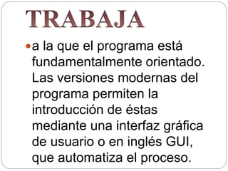 a la que el programa está
fundamentalmente orientado.
Las versiones modernas del
programa permiten la
introducción de éstas
mediante una interfaz gráfica
de usuario o en inglés GUI,
que automatiza el proceso.
 