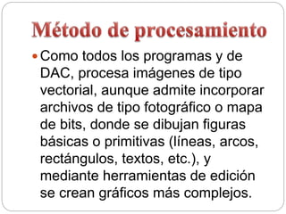  Como todos los programas y de
DAC, procesa imágenes de tipo
vectorial, aunque admite incorporar
archivos de tipo fotográfico o mapa
de bits, donde se dibujan figuras
básicas o primitivas (líneas, arcos,
rectángulos, textos, etc.), y
mediante herramientas de edición
se crean gráficos más complejos.
 