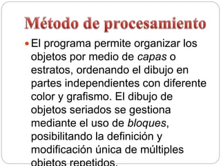  El programa permite organizar los
objetos por medio de capas o
estratos, ordenando el dibujo en
partes independientes con diferente
color y grafismo. El dibujo de
objetos seriados se gestiona
mediante el uso de bloques,
posibilitando la definición y
modificación única de múltiples
 