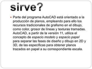  Parte del programa AutoCAD está orientado a la
producción de planos, empleando para ello los
recursos tradicionales de grafismo en el dibujo,
como color, grosor de líneas y texturas tramadas.
AutoCAD, a partir de la versión 11, utiliza el
concepto de espacio modelo y espacio papel
para separar las fases de diseño y dibujo en 2D y
3D, de las específicas para obtener planos
trazados en papel a su correspondiente escala.
 
