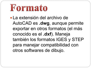  La extensión del archivo de
AutoCAD es .dwg, aunque permite
exportar en otros formatos (el más
conocido es el .dxf). Maneja
también los formatos IGES y STEP
para manejar compatibilidad con
otros softwares de dibujo.
 