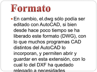  En cambio, el.dwg sólo podía ser
editado con AutoCAD, si bien
desde hace poco tiempo se ha
liberado este formato (DWG), con
lo que muchos programas CAD
distintos del AutoCAD lo
incorporan, y permiten abrir y
guardar en esta extensión, con lo
cual lo del DXF ha quedado
 