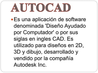 Es una aplicación de software
denominada 'Diseño Ayudado
por Computador' o por sus
siglas en ingles CAD. Es
utilizado para diseños en 2D,
3D y dibujo, desarrollado y
vendido por la compañía
Autodesk Inc.
 