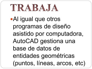 Al igual que otros
programas de diseño
asistido por computadora,
AutoCAD gestiona una
base de datos de
entidades geométricas
(puntos, líneas, arcos, etc)
 