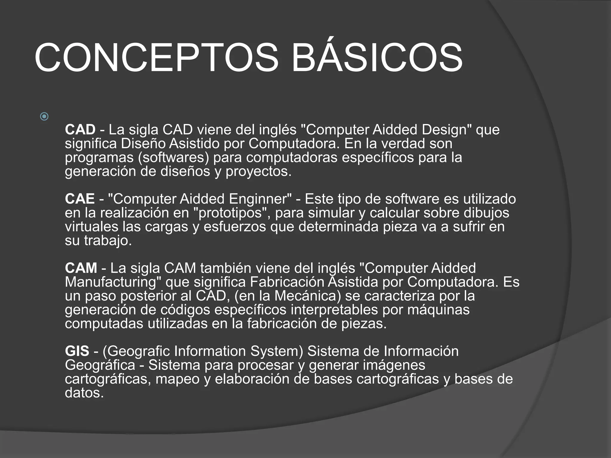 CONCEPTOS BÁSICOSCAD - La sigla CAD viene del inglés "ComputerAiddedDesign" que significa Diseño Asistido por Computadora. En la verdad son programas (softwares) para computadoras específicos para la generación de diseños y proyectos. CAE - "ComputerAiddedEnginner" - Este tipo de software es utilizado en la realización en "prototipos", para simular y calcular sobre dibujos virtuales las cargas y esfuerzos que determinada pieza va a sufrir en su trabajo. CAM - La sigla CAM también viene del inglés "ComputerAiddedManufacturing" que significa Fabricación Asistida por Computadora. Es un paso posterior al CAD, (en la Mecánica) se caracteriza por la generación de códigos específicos interpretables por máquinas computadas utilizadas en la fabricación de piezas. GIS - (GeograficInformationSystem) Sistema de Información Geográfica - Sistema para procesar y generar imágenes cartográficas, mapeo y elaboración de bases cartográficas y bases de datos.