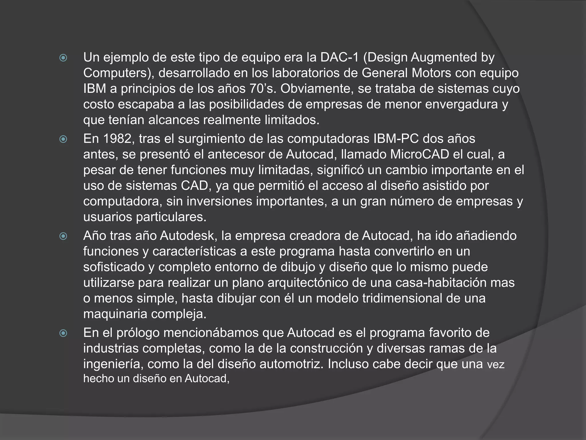 Un ejemplo de este tipo de equipo era la DAC-1 (DesignAugmentedbyComputers), desarrollado en los laboratorios de General Motors con equipo IBM a principios de los años 70’s. Obviamente, se trataba de sistemas cuyo costo escapaba a las posibilidades de empresas de menor envergadura y que tenían alcances realmente limitados.En 1982, tras el surgimiento de las computadoras IBM-PC dos años antes, se presentó el antecesor de Autocad, llamado MicroCAD el cual, a pesar de tener funciones muy limitadas, significó un cambio importante en el uso de sistemas CAD, ya que permitió el acceso al diseño asistido por computadora, sin inversiones importantes, a un gran número de empresas y usuarios particulares. Año tras año Autodesk, la empresa creadora de Autocad, ha ido añadiendo funciones y características a este programa hasta convertirlo en un sofisticado y completo entorno de dibujo y diseño que lo mismo puede utilizarse para realizar un plano arquitectónico de una casa-habitación mas o menos simple, hasta dibujar con él un modelo tridimensional de una maquinaria compleja. En el prólogo mencionábamos que Autocad es el programa favorito de industrias completas, como la de la construcción y diversas ramas de la ingeniería, como la del diseño automotriz. Incluso cabe decir que una vez hecho un diseño en Autocad, 
