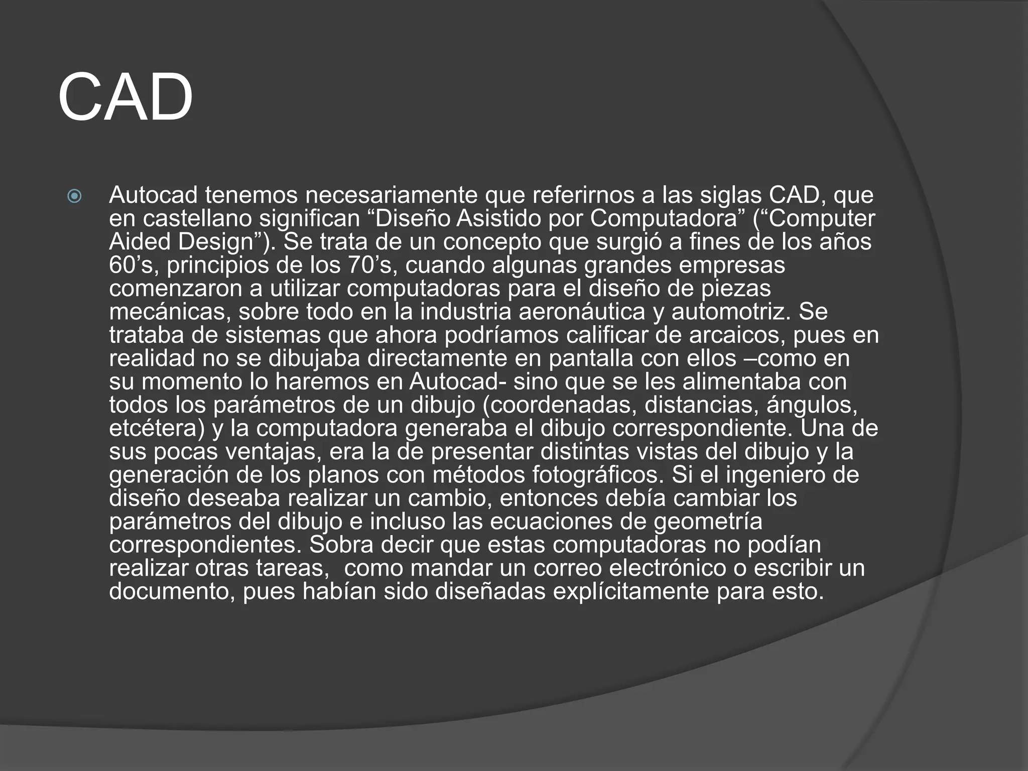 CADAutocad tenemos necesariamente que referirnos a las siglas CAD, que en castellano significan “Diseño Asistido por Computadora” (“ComputerAidedDesign”). Se trata de un concepto que surgió a fines de los años 60’s, principios de los 70’s, cuando algunas grandes empresas comenzaron a utilizar computadoras para el diseño de piezas mecánicas, sobre todo en la industria aeronáutica y automotriz. Se trataba de sistemas que ahora podríamos calificar de arcaicos, pues en realidad no se dibujaba directamente en pantalla con ellos –como en su momento lo haremos en Autocad- sino que se les alimentaba con todos los parámetros de un dibujo (coordenadas, distancias, ángulos, etcétera) y la computadora generaba el dibujo correspondiente. Una de sus pocas ventajas, era la de presentar distintas vistas del dibujo y la generación de los planos con métodos fotográficos. Si el ingeniero de diseño deseaba realizar un cambio, entonces debía cambiar los parámetros del dibujo e incluso las ecuaciones de geometría correspondientes. Sobra decir que estas computadoras no podían realizar otras tareas,  como mandar un correo electrónico o escribir un documento, pues habían sido diseñadas explícitamente para esto. 