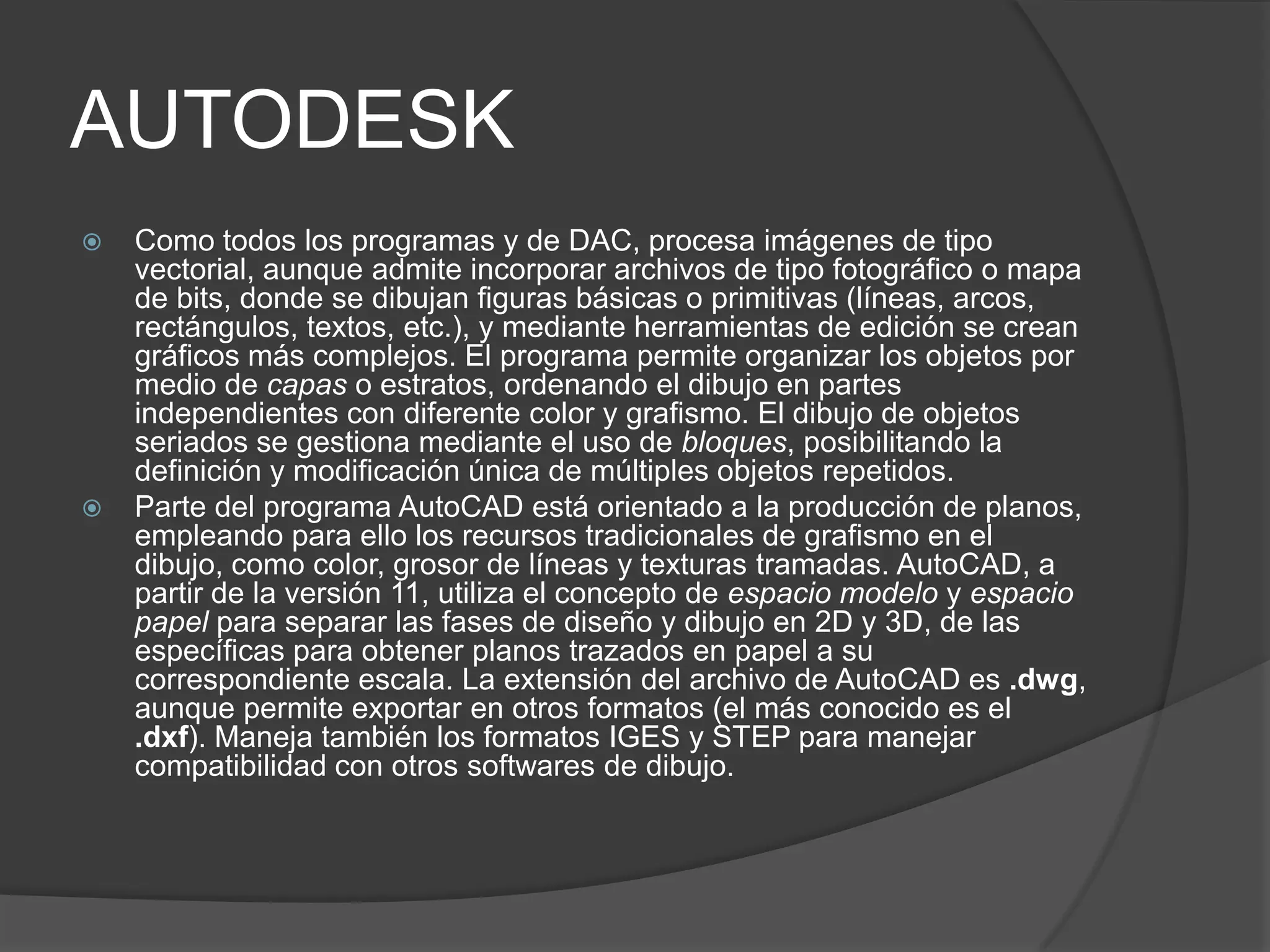 AUTODESKComo todos los programas y de DAC, procesa imágenes de tipo vectorial, aunque admite incorporar archivos de tipo fotográfico o mapa de bits, donde se dibujan figuras básicas o primitivas (líneas, arcos, rectángulos, textos, etc.), y mediante herramientas de edición se crean gráficos más complejos. El programa permite organizar los objetos por medio de capas o estratos, ordenando el dibujo en partes independientes con diferente color y grafismo. El dibujo de objetos seriados se gestiona mediante el uso de bloques, posibilitando la definición y modificación única de múltiples objetos repetidos.Parte del programa AutoCAD está orientado a la producción de planos, empleando para ello los recursos tradicionales de grafismo en el dibujo, como color, grosor de líneas y texturas tramadas. AutoCAD, a partir de la versión 11, utiliza el concepto de espacio modelo y espacio papel para separar las fases de diseño y dibujo en 2D y 3D, de las específicas para obtener planos trazados en papel a su correspondiente escala. La extensión del archivo de AutoCAD es .dwg, aunque permite exportar en otros formatos (el más conocido es el .dxf). Maneja también los formatos IGES y STEP para manejar compatibilidad con otros softwares de dibujo.