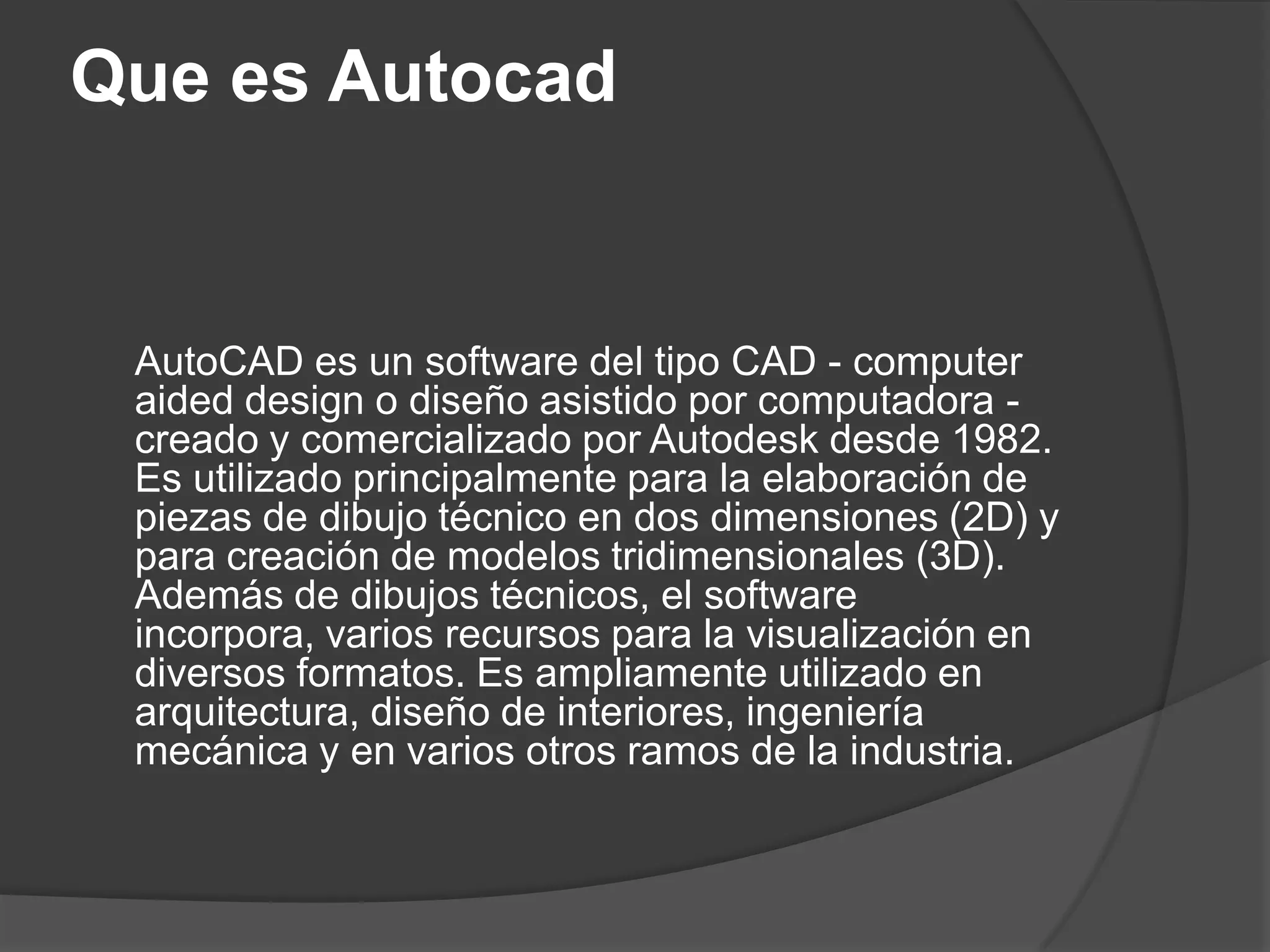 Que es AutocadAutoCAD es un software del tipo CAD - computeraideddesign o diseño asistido por computadora - creado y comercializado por Autodesk desde 1982. Es utilizado principalmente para la elaboración de piezas de dibujo técnico en dos dimensiones (2D) y para creación de modelos tridimensionales (3D). Además de dibujos técnicos, el software incorpora, varios recursos para la visualización en diversos formatos. Es ampliamente utilizado en arquitectura, diseño de interiores, ingeniería mecánica y en varios otros ramos de la industria.