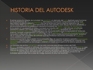 HISTORIA DEL AUTODESKEl primer producto notable de Autodesk fue AutoCAD un derivado del CAD diseñado para funcionar en las plataformas de microcomputadoras de la época incluyendo computadoras de 8 bits que ejecutaban el sistema operativo CP/M y dos de los entonces nuevos sistemas operativos de 16 bits como Victor 9000 y la IBM PC. Esta herramienta de CAD permitía crear dibujos técnicos detallados, y era económicamente accesible para pequeñas empresas de diseño, ingeniería y arquitectura.En la versión 2.1 se presentó un nuevo concepto en industria del CAD y del software: el software plataforma abierta, por medio de la introducción de un intérprete embebido de lenguaje de programación lisp: AutoLisp, modificado para las soluciones particulares incorporadas en AutoCAD. Además, también implementaron un subconjunto de la bibliotecas de lenguaje de programación C y fue puesto a disposición de programadores. Esto trajo como consecuencia el crecimiento "evolutivo" de un conjunto de compañías de software que desarrollaban soluciones centradas en AutoCAD como plataforma principal.Desde el lanzamiento de la versión 12, la compañía deja de soportar el sistema operativo Unix y Apple Macintosh, y tras la versión 14 descontinuó MS-DOS como plataforma, trabajando en conjunto con Microsoft para compartir sus tecnología y obtener un mayor desempeño en el sistema operativo de Windows.Los formatos de archivo DXF y DWG son los más comunes para el intercambio del CAD.En 2002, Autodesk compró un software de modelado paramétrico relacionado, llamado Revit[2], que pertenecía a la empresa basada en Massachusetts llamada Revit Technologies por un importe $133 millones de dólares. Revit, esta hecho para soluciones del edificio y el grupo de la infraestructura y Inventor[3] para el grupo de fabricación, son ahora el cimiento para los futuro productos de Autodesk separándose de su base de código durante 20 años fue AutoCAD.