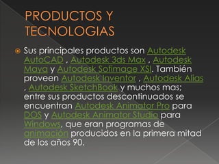 PRODUCTOS Y TECNOLOGIASSus principales productos son Autodesk AutoCAD , Autodesk 3ds Max , Autodesk Maya y Autodesk Sofimage XSI. También proveen Autodesk Inventor , Autodesk Alias , Autodesk SketchBook y muchos mas; entre sus productos descontinuados se encuentran Autodesk Animator Pro para DOS y Autodesk Animator Studio para Windows, que eran programas de animación producidos en la primera mitad de los años 90.