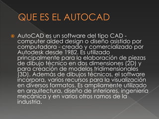 QUE ES EL AUTOCADAutoCAD es un software del tipo CAD - computeraideddesign o diseño asistido por computadora - creado y comercializado por Autodesk desde 1982. Es utilizado principalmente para la elaboración de piezas de dibujo técnico en dos dimensiones (2D) y para creación de modelos tridimensionales (3D). Además de dibujos técnicos, el software incorpora, varios recursos para la visualización en diversos formatos. Es ampliamente utilizado en arquitectura, diseño de interiores, ingeniería mecánica y en varios otros ramos de la industria. 