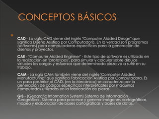 CONCEPTOS BÁSICOSCAD - La sigla CAD viene del inglés "ComputerAiddedDesign" que significa Diseño Asistido por Computadora. En la verdad son programas (softwares) para computadoras específicos para la generación de diseños y proyectos. CAE - "ComputerAiddedEnginner" - Este tipo de software es utilizado en la realización en "prototipos", para simular y calcular sobre dibujos virtuales las cargas y esfuerzos que determinada pieza va a sufrir en su trabajo. CAM - La sigla CAM también viene del inglés "ComputerAiddedManufacturing" que significa Fabricación Asistida por Computadora. Es un paso posterior al CAD, (en la Mecánica) se caracteriza por la generación de códigos específicos interpretables por máquinas computadas utilizadas en la fabricación de piezas. GIS - (GeograficInformationSystem) Sistema de Información Geográfica - Sistema para procesar y generar imágenes cartográficas, mapeo y elaboración de bases cartográficas y bases de datos.