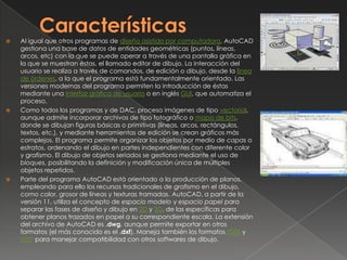 CaracterísticasAl igual que otros programas de diseño asistido por computadora, AutoCAD gestiona una base de datos de entidades geométricas (puntos, líneas, arcos, etc) con la que se puede operar a través de una pantalla gráfica en la que se muestran éstas, el llamado editor de dibujo. La interacción del usuario se realiza a través de comandos, de edición o dibujo, desde la línea de órdenes, a la que el programa está fundamentalmente orientado. Las versiones modernas del programa permiten la introducción de éstas mediante una interfaz gráfica de usuario o en inglés GUI, que automatiza el proceso.Como todos los programas y de DAC, procesa imágenes de tipo vectorial, aunque admite incorporar archivos de tipo fotográfico o mapa de bits, donde se dibujan figuras básicas o primitivas (líneas, arcos, rectángulos, textos, etc.), y mediante herramientas de edición se crean gráficos más complejos. El programa permite organizar los objetos por medio de capas o estratos, ordenando el dibujo en partes independientes con diferente color y grafismo. El dibujo de objetos seriados se gestiona mediante el uso de bloques, posibilitando la definición y modificación única de múltiples objetos repetidos.Parte del programa AutoCAD está orientado a la producción de planos, empleando para ello los recursos tradicionales de grafismo en el dibujo, como color, grosor de líneas y texturas tramadas. AutoCAD, a partir de la versión 11, utiliza el concepto de espacio modelo y espacio papel para separar las fases de diseño y dibujo en 2D y 3D, de las específicas para obtener planos trazados en papel a su correspondiente escala. La extensión del archivo de AutoCAD es .dwg, aunque permite exportar en otros formatos (el más conocido es el .dxf). Maneja también los formatos IGES y STEP para manejar compatibilidad con otros softwares de dibujo.