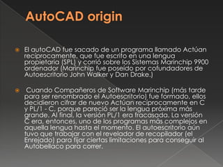 AutoCADoriginEl autoCADfue sacado de un programa llamado Actúan recíprocamente, que fue escrito en una lengua propietaria (SPL) y corrió sobre los Sistemas Marinchip 9900 ordenador (Marinchip fue poseído por cofundadores de Autoescritorio John Walker y Dan Drake.) Cuando Compañeros de Software Marinchip (más tarde para ser renombrado el Autoescritorio) fue formado, ellos decidieron cifrar de nuevo Actúan recíprocamente en C y PL/1 - C, porque pareció ser la lengua próxima más grande. Al final, la versión PL/1 era fracasada. La versión C era, entonces, uno de los programas más complejos en aquella lengua hasta el momento. El autoescritorio aún tuvo que trabajar con el revelador de recopilador (el Enrejado) para fijar ciertas limitaciones para conseguir al Autobellaco para correr.