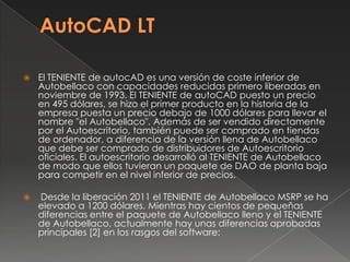 AutoCAD LTEl TENIENTE de autocADes una versión de coste inferior de Autobellaco con capacidades reducidas primero liberadas en noviembre de 1993. El TENIENTE de autoCADpuesto un precio en 495 dólares, se hizo el primer producto en la historia de la empresa puesta un precio debajo de 1000 dólares para llevar el nombre "el Autobellaco". Además de ser vendido directamente por el Autoescritorio, también puede ser comprado en tiendas de ordenador, a diferencia de la versión llena de Autobellaco que debe ser comprado de distribuidores de Autoescritorio oficiales. El autoescritorio desarrolló al TENIENTE de Autobellaco de modo que ellos tuvieran un paquete de DAO de planta baja para competir en el nivel inferior de precios. Desde la liberación 2011 el TENIENTE de Autobellaco MSRP se ha elevado a 1200 dólares. Mientras hay cientos de pequeñas diferencias entre el paquete de Autobellaco lleno y el TENIENTE de Autobellaco, actualmente hay unas diferencias aprobadas principales [2] en los rasgos del software: