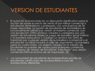 VERSION DE ESTUDIANTESEl autoCADes licenciado en un descuento significativo sobre la acción de poner el precio de venta al por menor comercial a estudiantes eliminatorios y profesores, con una licencia de 36 meses disponible. La versión de estudiante de Autobellaco es funcionalmente idéntica la versión al máximo comercial, con una excepción: DWG archivos creados o corregidos por una versión de estudiante tienen un juego de bandera de bit interno (" la bandera educativa "). Cuando un archivo tan DWG es imprimido por cualquier versión de Autobellaco (comercial o el estudiante), la salida incluirá un sello de argumento / la bandera sobre los cuatro lados. Los objetos creados en la Versión de Estudiante no pueden ser usados para el empleo comercial. Estos objetos de Versión de Estudiante "infectarán" una versión comercial DWG el archivo de ser importado. [3] La comunidad de estudiante de Autoescritorio provee de estudiantes certificados de accesos libres a usos de Autoescritorio diferentes.
