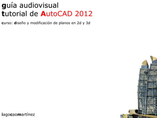 guía audiovisual
tutorial de AutoCAD 2012
curso: diseño y modificación de planos en 2d y 3d




iagocaomartínez
 