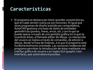 Características
 El programa se destaca por tener grandes características,
  que en cada versión nueva ya son comunes. Al igual que
  otros programas de diseño asistido por computadora,
  AutoCAD gestiona una base de datos de entidades
  geométricas (puntos, líneas, arcos, etc.) con la que se
  puede operar a través de una pantalla gráfica en la que se
  muestran éstas, el llamado editor de dibujo. La interacción
  del usuario se realiza a través de comandos, de edición o
  dibujo, desde la línea de órdenes, a la que el programa está
  fundamentalmente orientado. Las versiones modernas del
  programa permiten la introducción de éstas mediante una
  interfaz gráfica de usuario o en Ingles GUI (graphic User
  Interface), que automatiza el proceso.
 