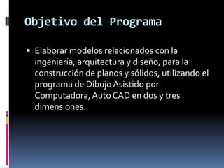 Objetivo del Programa

 Elaborar modelos relacionados con la
  ingeniería, arquitectura y diseño, para la
  construcción de planos y sólidos, utilizando el
  programa de Dibujo Asistido por
  Computadora, Auto CAD en dos y tres
  dimensiones.
 