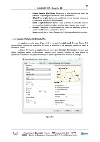 89
                               AutoCAD 2009 – Desenho 2D

                     •   Extend beyond Dim Lines: Determina a que distância as linhas de
                         extensão se prolongarão além das linhas de dimensão
                                                                     dimensão.
                     •   Offset from origin: Determina a distância entre a linha de extensão e
                         o objeto que está sendo dimensionado
                     •   Fixed Length Extension Lines: Força as linhas de extensão a terem
                         um comprimento determinado e ajustado pela caixa de texto Length
                                                                                    Length.
                     •   Length: Determina o comprimento das linhas de extensão quanto a
                         opção Fixed Extension Lines estiver ativada
                     •   Suppress: Omite as linhas de extensão indicadas pela opção marcad
                                                                                     marcada.


7.2.2. Guia SYMBOLS AND ARROWS

         As opções na guia Lines (Figura 7.4) e na guia Symbols And Arrows (Figura 7.5)
proporcionam controle da aparência de linhas e dimensão e de extensão, pontas de setas e
marcas de centro.
         A Figura 7.5 ilustra as opções disponíveis na guia Symbols And Arrows. Sempre que
alterar quaisquer dessas configurações, receberá uma resposta imediata de seus efeitos na
aparência da dimensão no gráfico localizado na parte superior direita da caixa de diálogo.




                                          Figura 7.5




              Programa de Educação Tutorial - PET Engenharia Civil – UFPR
            CESEC – Centro de Estudos de Engenharia Civil Prof. Inaldo Ayres Vieira
 