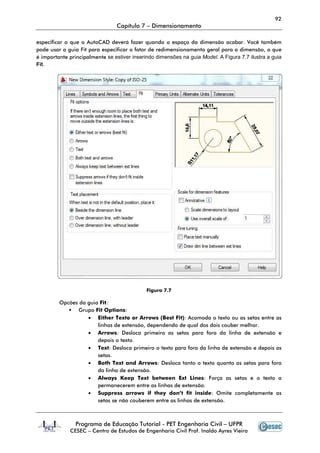 92
                                 Capítulo 7 – Dimensionamento

especificar o que o AutoCAD deverá fazer quando o espaço da dimensão acabar. Você também
pode usar a guia Fit para especificar o fator de redimensionamento geral para a dimensão, o que
é importante principalmente se estiver inserindo dimensões na guia Model. A Figura 7.7 ilustra a guia
Fit.




                                             Figura 7.7

         Opcões da guia Fit:
               Grupo Fit Option
                        it Options:
                   • Either Texto or Arrows (Best Fit): Acomoda o texto ou as setas entre as
                       linhas de extensão, dependendo de qual dos dois couber melhor.
                   • Arrows Desloca primeiro as setas para fora da linha de extensão e
                       Arrows:
                       depois o texto.
                   • Text: Desloca primeiro o texto para fora da linha de extensão e depois as
                                                texto
                       setas.
                   • Both Text and Arrows Desloca tanto o texto quanto as setas para fora
                                       Arrows:
                       da linha de extensão.
                   • Always Keep Text between Ext Lines Força as setas e o texto a
                                                           Lines:
                       permanecerem entre as linhas de extensão.
                   • Suppress arrows if they don’t fit inside Omite completamente as
                             ress                            inside:
                       setas se não couberem entre as linhas de extensão.



                Programa de Educação Tutorial - PET Engenharia Civil – UFPR
             CESEC – Centro de Estudos de Engenharia Civil Prof. Inaldo Ayres Vieira
 