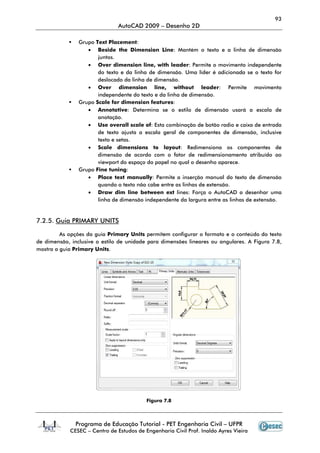 93
                               AutoCAD 2009 – Desenho 2D

                Grupo Text Placement
                            Placement:
                   • Beside the Dimension Line Mantém o texto e a linha de dimensão
                                                Line:
                       juntos.
                   • Over dimension line, with leader Permite o movimento independente
                                                    leader:
                       do texto e da linha de dimensão. Uma líder é adicionada se o texto for
                       deslocado da linha de dimensão.
                   • Over dimension line, without leader: Permite movimento
                       independente do texto e da linha de dimensão.
                Grupo Scale for dimension fea
                                            features:
                   • Annotative Determina se o estilo de dimensão usará a escala de
                       Annotative:                                     são
                       anotação.
                   • Use overall scale of Esta combinação de botão radio e caixa de entrada
                                          of:
                       de texto ajusta a escala geral de componentes de dimensão, inclusive
                       texto e setas.
                   • Scale dimensions to layout: Redimensiona os componentes de
                       dimensão de acordo com o fator de redimensionamento atribuído ao
                       viewport do espaço do papel no qual o desenho aparece.
                Grupo Fine tuning
                            tuning:
                   • Place text manually Permite a inserção manual do texto de dimensão
                                   manually:
                       quando o texto não cabe entre as linhas de extensão.
                   • Draw dim line between ext lines: Força o AutoCAD a desenhar uma
                       linha de dimensão independente da largura entre as linhas de extensão.


7.2.5. Guia PRIMARY UNITS

         As opções da guia Primary Units permitem configurar o formato e o conteúdo do texto
de dimensão, inclusive o estilo de unidade para dimensões lineares ou angulares. A Figura 7.8,
mostra a guia Primary Units.




                                          Figura 7.8



               Programa de Educação Tutorial - PET Engenharia Civil – UFPR
            CESEC – Centro de Estudos de Engenharia Civil Prof. Inaldo Ayres Vieira
 