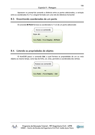 106
                                    Capítulo 9 – Plotagem

          Aparecem no prompt de comando a distância entre os pontos selecionados, a variação
entre as coordenadas X e Y e o ângulo formado com uma reta de referência horizontal.

8.3. Encontrando coordenadas de um ponto

        O comando ID Point fornece as coordenadas X, Y e Z de um ponto selecionado


                                Acesso ao comando

                            Digite: id↵
                                             ou

                            Guia Tools→ Painel Inquiry→ ID Point




8.4. Listando as propriedades de objetos

         O AutoCAD possui o comando List, o qual fornece as propriedades de um ou mais
objetos ao mesmo tempo, como tipo da linha, cor, área, perímetro e coordenadas dos vértices.


                               Acesso ao comando

                            Digite: list↵
                                            ou

                            Guia Tools → Painel Inquiry → List




              Programa de Educação Tutorial - PET Engenharia Civil – UFPR
            CESEC – Centro de Estudos de Engenharia Civil Prof. Inaldo Ayres Vieira
 