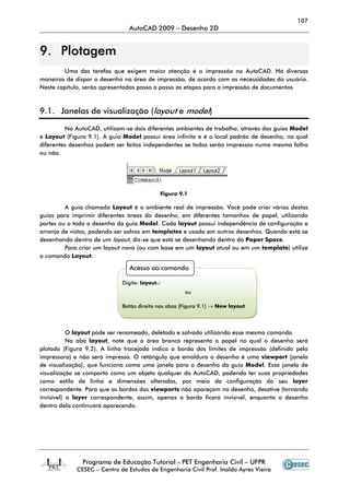 107
                                AutoCAD 2009 – Desenho 2D


9. Plotagem
         Uma das tarefas que exigem maior atenção é a impressão no AutoCAD. Há diversas
maneiras de dispor o desenho na área de impressão, de acordo com as necessidades do usuário.
Neste capítulo, serão apresentadas passo a passo as etapas para a impressão de documentos



9.1. Janelas de visualização (layout e model)

         No AutoCAD, utilizam-se dois diferentes ambientes de trabalho, através das guias Model
e Layout (Figura 9.1). A guia Model possui área infinita e é o local padrão de desenho, na qual
diferentes desenhos podem ser feitos independentes se todos serão impressos numa mesma folha
ou não.




                                               Figura 9.1

         A guia chamada Layout é o ambiente real de impressão. Você pode criar várias destas
guias para imprimir diferentes áreas do desenho, em diferentes tamanhos de papel, utilizando
partes ou o todo o desenho da guia Model. Cada layout possui independência de configuração e
arranjo de vistas, podendo ser salvos em templates e usado em outros desenhos. Quando está se
desenhando dentro de um layout, diz-se que está se desenhando dentro do Paper Space.
         Para criar um layout novo (ou com base em um layout atual ou em um template) utilize
o comando Layout.

                                Acesso ao comando

                             Digite: layout↵
                                                        ou

                             Botão direito nas abas (Figura 9.1) → New layout




           O layout pode ser renomeado, deletado e salvado utilizando esse mesmo comando.
           Na aba layout, note que a área branca representa o papel no qual o desenho será
plotado (Figura 9.2). A linha tracejada indica a borda dos limites de impressão (definido pela
impressora) e não será impressa. O retângulo que emoldura o desenho é uma viewport (janela
de visualização), que funciona como uma janela para o desenho da guia Model. Essa janela de
visualização se comporta como um objeto qualquer do AutoCAD, podendo ter suas propriedades
como estilo de linha e dimensões alteradas, por meio da configuração do seu layer
correspondente. Para que as bordas das viewports não apareçam no desenho, desative (tornando
invisível) a layer correspondente, assim, apenas a borda ficará invisível, enquanto o desenho
dentro dela continuará aparecendo.




               Programa de Educação Tutorial - PET Engenharia Civil – UFPR
             CESEC – Centro de Estudos de Engenharia Civil Prof. Inaldo Ayres Vieira
 