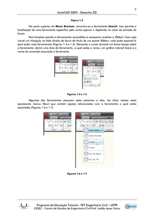 2
                                 AutoCAD 2009 - Desenho 2D

                                            Figura 1.3

          Na parte superior do Menu Browser, encontra-se a ferramenta Search. Isso permite a
localização de uma ferramenta específica pelo nome apenas o digitando na caixa de entrada da
busca.
          Para localizar painéis e ferramentas escondidos é necessário analisar a Ribbon. Caso seja
visível um triângulo no lado direito da barra de título de um painel Ribbon, você pode expandi-lo
para exibir mais ferramentas (Figuras 1.4 e 1.5). Deixando o cursor durante um breve tempo sobre
a ferramenta, abrirá uma dica de ferramenta, a qual exibe o nome, um gráfico tutorial breve e o
nome do comando associado à ferramenta.




                                         Figuras 1.4 e 1.5

         Algumas das ferramentas possuem setas próximas a elas. Ao clicar nessas setas
aparecerão menus flyout que contém opções relacionadas com a ferramenta a qual estão
associados (Figuras 1.6 e 1.7).




                                         Figuras 1.6 e 1.7




               Programa de Educação Tutorial - PET Engenharia Civil – UFPR
             CESEC – Centro de Estudos de Engenharia Civil Prof. Inaldo Ayres Vieira
 
