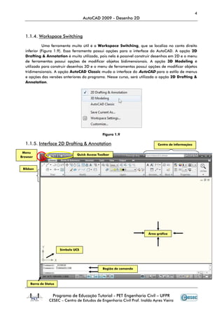 4
                                     AutoCAD 2009 - Desenho 2D



  1.1.4. Workspace Switching

            Uma ferramenta muito útil é a Workspace Switching, que se localiza no canto direito
  inferior (Figura 1.9). Essa ferramenta possui opções para a interface do AutoCAD. A opção 2D
  Drafting & Annotation é muito utilizada, pois nela é possível construir desenhos em 2D e o menu
  de ferramentas possui opções de modificar objetos bidimensionais. A opção 3D Modeling é
  utilizado para construir desenhos 3D e o menu de ferramentas possui opções de modificar objetos
  tridimensionais. A opção AutoCAD Classic muda a interface do AutoCAD para o estilo de menus
  e opções das versões anteriores do programa. Nesse curso, será utilizada a opção 2D Drafting &
  Annotation.




                                               Figura 1.9

  1.1.5. Interface 2D Drafting & Annotation                                   Centro de informações

 Menu
                                Quick Access Toolbar
Browser


 Ribbon




                                                                        Área gráfica




                       Símbolo UCS




                                               Região de comando




     Barra de Status



                   Programa de Educação Tutorial - PET Engenharia Civil – UFPR
                CESEC – Centro de Estudos de Engenharia Civil Prof. Inaldo Ayres Vieira
 
