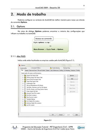 9
                               AutoCAD 2009 – Desenho 2D


2. Modo de trabalho
            ra
        Podemos configurar as variáveis do AutoCAD da melhor maneira para nosso uso atravé
                                                                                    através
do comando Options.

2.1. Options

         Na caixa de diálogo Options podemos encontrar a maioria das configurações que
influem no trabalho no AutoCAD.


                               Acesso ao comando

                            Digite: options↵ ou op↵

                                                  ou

                            Menu Browser → Opção Tools → Options



2.1.1. Aba FILES

        Indica onde estão localizados os arquivos usados pelo AutoCAD (Figura 2.1).




                                          Figura 2.1



              Programa de Educação Tutorial - PET Engenharia Civil – UFPR
            CESEC – Centro de Estudos de Engenharia Civil Prof. Inaldo Ayres Vieira
 