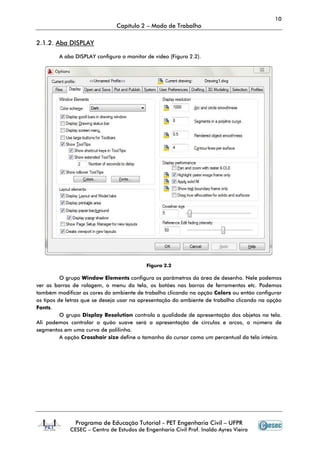 10
                               Capítulo 2 – Modo de Trabalho

2.1.2. Aba DISPLAY

        A aba DISPLAY configura o monitor de vídeo (Figura 2.2).




                                           Figura 2.2

          O grupo Window Elements configura os parâmetros da área de desenho. Nele podemos
ver as barras de rolagem, o menu da tela, os botões nas barras de ferramentas etc. Podemos
também modificar as cores do ambiente de trabalho clicando na opção Colors ou então configurar
os tipos de letras que se deseja usar na apresentação do ambiente de trabalho clicando na opção
Fonts.
          O grupo Display Resolution controla a qualidade de apresentação dos objetos na tela.
Ali podemos controlar o quão suave será a apresentação de círculos e arcos, o nú     número de
segmentos em uma curva de polilinha.
          A opção Crosshair size define o tamanho do cursor como um percentual da tela inteira.




               Programa de Educação Tutorial - PET Engenharia Civil – UFPR
             CESEC – Centro de Estudos de Engenharia Civil Prof. Inaldo Ayres Vieira
 