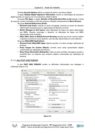 12
                              Capítulo 2 – Modo de Trabalho

          O botão Security Options define as opções de senha e assinatura digital.
          A opção Display Digital Signature Information mostra as informações da assinatura
digital quando um arquivo com uma assinatura válida é aberto.
          No grupo File Open, a opção Number of Recently-Used Files to List estipula o limite
                                                                Used
de arquivos a serem mostrados na lista dos arquivos utilizados recentemente do Menu Browser.
          No grupo External References (Xrefs)
                                          (Xrefs):
             Demand Load Xrefs: controla se serão carregadas somente as partes do desenho
             referenciado necessárias para a regeneração do desenho corrente.
             Retain Changes to Xref Layers: salva alterações de layers nos layers relacionados
             aos XREFs. Quando recarregar o desenho, as alterações de layers nos XREFs
             relacionados serão mantidas.
             Allow Other Users to Refedit Current Drawing: permite que outros usuários editem
             o desenho corrente em outro desenho, caso ele seja referenciado em outro desenho.
          No grupo ObjectARX Applications:
             Demand Load ObjectARX Apps: detecta quando e se deve carregar aplicações de
             terceiros.
             Proxy Images for Custom Objects: controla como serão apresentados objetos
             customizados por aplicações de terceiros.
             Show Proxy Information Dialog Box: indica se serão emitidas mensagens quando o
             AutoCAD abrir um desenho que contenha objetos customizados por aplicações de
             terceiros.

2.1.4. Aba PLOT AND PUBLISH

         A aba PLOT AND PUBLISH contém as definições relacionadas com plotagem e
                                                             adas
publicação (Figura 2.4).




                                          Figura 2.4




               Programa de Educação Tutorial - PET Engenharia Civil – UFPR
            CESEC – Centro de Estudos de Engenharia Civil Prof. Inaldo Ayres Vieira
 