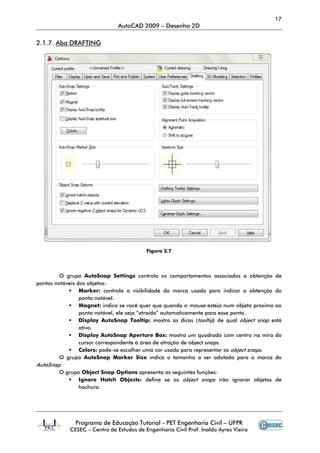 17
                               AutoCAD 2009 – Desenho 2D

2.1.7. Aba DRAFTING




                                          Figura 2.7




         O grupo AutoSnap Settings controla os comportamentos associados a obtenção de
pontos notáveis dos objetos:
                 Marker: controla a visibilidade da marca usada para indicar a obtenção do
                 ponto notável.
                 Magnet: indica se você quer que quando o mouse esteja num objeto próximo ao
                 ponto notável, ele seja “atraído” automaticamente para esse ponto.
                 Display AutoSnap Tooltip: mostra as dicas (tooltip) de qual object snap está
                 ativo.
                 Display AutoSnap Aperture Box: mostra um quadrado com centro na mira do
                 cursor correspondente à área de atração de object snaps.
                 Colors: pode-se escolher uma cor usada para representar os object snaps.
                               se
         O grupo AutoSnap Marker Size indica o tamanho a ser adotado para a marca do
AutoSnap.
         O grupo Object Snap Options apresenta as seguintes funções:
                 Ignore Hatch Objects: define se os object snaps irão ignorar objetos de
                 hachura.




              Programa de Educação Tutorial - PET Engenharia Civil – UFPR
            CESEC – Centro de Estudos de Engenharia Civil Prof. Inaldo Ayres Vieira
 