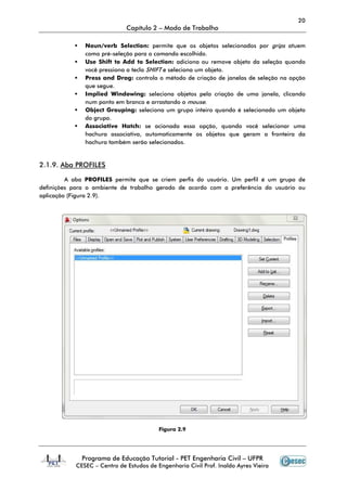 20
                             Capítulo 2 – Modo de Trabalho

              Noun/verb Selection: permite que os objetos selecionados por grips atuem
              como pré-seleção para o comando escolhido.
                        seleção
              Use Shift to Add to Selection: adiciona ou remove objeto da seleção quando
              você pressiona a tecla SHIFT e seleciona um objeto.
              Press and Drag: controla o método de criação de janelas de seleção na opção
                           rag:
              que segue.
              Implied Windowing: seleciona objetos pela criação de uma janela, clicando
              num ponto em branco e arrastando o mouse.
              Object Grouping: seleciona um grupo inteiro quando é selecionado um objeto
              do grupo.
              Associative Hatch: se acionada essa opção, quando você selecionar uma
              hachura associativa, automaticamente os objetos que geram a fronteira da
              hachura também serão selecionados.


2.1.9. Aba PROFILES

         A aba PROFILES permite que se criem perfis do usuário. Um perfil é um grupo de
definições para o ambiente de trabalho gerado de acordo com a preferência do usuário ou
                                                                preferência
aplicação (Figura 2.9).




                                         Figura 2.9




             Programa de Educação Tutorial - PET Engenharia Civil – UFPR
           CESEC – Centro de Estudos de Engenharia Civil Prof. Inaldo Ayres Vieira
 