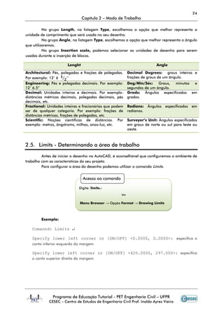 24
                                Capítulo 2 – Modo de Trabalho

          No grupo Length, na listagem Type, escolhemos a opção que melhor representa a
unidade de comprimento que será usada no seu desenho.
          No grupo Angle, na listagem Type, escolhemos a opção que melhor representa o ângulo
que utilizaremos.
          No grupo Insertion scale, podemos selecionar as unidades de desenho para serem
usadas durante a inserção de blocos.

                       Lenght                                              Angle

Architectural: Pés, polegadas e frações de polegadas.      Decimal Degrees: graus inteiros e
Por exemplo: 12’ 6 ૚ൗ૛’’                                   frações de graus de um ângulo.
Engineering: Pés e polegadas decimais. Por exemplo:        Deg/Min/Séc:    Graus, minutos e
12’ 6.5”                                                   segundos de um ângulo.
Decimal: Unidades inteiras e decimais. Por exemplo:        Grads: Ângulos especificados em
distâncias métricas decimais, polegadas decimais, pés      grados.
decimais, etc.
Fractional: Unidades inteiras e fracionárias que podem     Radians:    Ângulos especificados   em
ser de qualquer categoria. Por exemplo: frações de         radianos.
distâncias métricas, frações de polegadas, etc.
Scientific: Noções científicas de distâncias. Por          Surveyor’s Unit: Ângulos especificados
exemplo: metros, ângstroms, milhas, anos-luz, etc.         em graus de norte ou sul para leste ou
                                                           oeste.



2.5. Limits - Determinando a área de trabalho

         Antes de iniciar o desenho no AutoCAD, é aconselhável que configuremos o ambiente de
trabalho com as características do seu projeto.
         Para configurar a área do desenho podemos utilizar o comando Limits.


                                Acesso ao comando

                              Digite: limits↵
                                                      ou

                              Menu Browser → Opção Format → Drawing Limits



        Exemplo:

   Comannd: Limits ↵

   Specify lower left corner or [ON/OFF] <0.0000, 0.0000>: especifica o
   canto inferior esquerdo da margem.

   Specify lower left corner or [ON/OFF] <420.0000, 297.000>: especifica
   o canto superior direito da margem.




               Programa de Educação Tutorial - PET Engenharia Civil – UFPR
             CESEC – Centro de Estudos de Engenharia Civil Prof. Inaldo Ayres Vieira
 