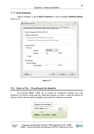 30
                              Capítulo 2 – Modo de Trabalho

2.7.5. Quick Properties.

          Pode-se configurar o painel Quick Properties na caixa de diálogo Drafting Settings
               se
(Figura 2.17).




                                         Figura 2.17




2.8. Zoom e Pan – Visualização do desenho

         Os comandos Zoom e Pan são as funções de visualização utilizadas com mais
freqüência. O scroll do mouse pode ser usado para ampliar ou reduzir o modo de exibição do
desenho. Existem diversas opções de zoom, e para acessá-las utilizamos o comando:
                                                        las



                               Acesso ao comando

                               Digite: zoom↵ ou z↵

                                       ou

                               Ribbon → Painel View → Zoom




              Programa de Educação Tutorial - PET Engenharia Civil – UFPR
            CESEC – Centro de Estudos de Engenharia Civil Prof. Inaldo Ayres Vieira
 