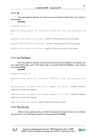 35
                                 AutoCAD 2009 – Desenho 2D

3.3.4. 3P

        Com esta opção se desenha um círculo em que se conhece 3 pontos dele, mas o centro é
desconhecido.
        Exemplo:

Command: Circle ↵

Specify center point for circle or [3P/2P/Ttr (tan tan radius)]: 3P
↵ ;

Specify first point on circle: ; escolha o primeiro ponto que o círculo passa.

Specify second point on circle: ; escolha o segundo ponto que o círculo passa.

Specify third point on circle: ; escolha o terceiro ponto que o círculo passa.




3.3.5. Tan Tan Radius

         Com esta opção se desenha círculos através de dois pontos de tangência em objetos e do
raio, especificados pelo usuário. Esta opção pode ser acessada pelo Painel Draw ou pelo prompt
do comando Circle.
         Exemplo:

Command: Circle ↵

Specify center point for circle or [3P/2P/Ttr (tan tan radius)]: ttr
↵

Specify point on object for first tangent of circle: ; escolha o primeiro
objeto que o círculo será tangente.

Specify point on object for second tangent of circle: ; escolha o segundo
objeto que o círculo será tangente.

Specify radius of circle: ; digite o valor do raio para o círculo.

3.3.6. Tan, Tan, Tan

         Utiliza-se esta opção quando se conhece três objetos de tangência mas não se conhece
seu centro e seu raio. Esta opção só pode ser acessada pelo Painel Draw.




               Programa de Educação Tutorial - PET Engenharia Civil – UFPR
             CESEC – Centro de Estudos de Engenharia Civil Prof. Inaldo Ayres Vieira
 