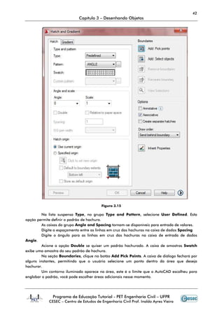 42
                             Capítulo 3 – Desenhando Objetos




                                         Figura 3.15

         Na lista suspensa Type, no grupo Type and Pattern, selecione User Defined. Esta
opção permite definir o padrão de hachura.
         As caixas do grupo Angle and Spacing tornam-se disponíveis para entrada de valores.
         Digite o espaçamento entre as linhas em cruz das hachuras na caixa de dados Spacing
         Digite o ângulo para as linhas em cruz das hachuras na caixa de entrada de dados
Angle.
         Acione a opção Double se quiser um padrão hachurado. A caixa de amostras Swatch
exibe uma amostra do seu padrão de hachura.
         Na seção Boundaries, clique no botão Add Pick Points. A caixa de diálogo fechará por
alguns instantes, permitindo que o usuário selecione um ponto dentro da área que deseja
hachurar.
         Um contorno iluminado aparece na área, este é o limite que o AutoCAD escolheu para
englobar o padrão, você pode escolher áreas adicionais nesse momento.




              Programa de Educação Tutorial - PET Engenharia Civil – UFPR
            CESEC – Centro de Estudos de Engenharia Civil Prof. Inaldo Ayres Vieira
 