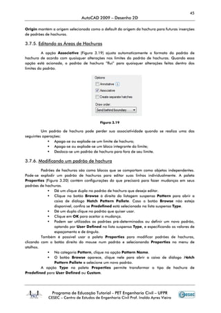 45
                               AutoCAD 2009 – Desenho 2D

Origin mantém a origem selecionada como o default da origem da hachura para futuras inserções
de padrões de hachuras.

3.7.5. Editando as Áreas de Hachuras

          A opção Associative (Figura 3.19) ajusta automaticamente o formato do padrão de
hachura de acordo com quaisquer alterações nos limites do padrão de hachuras. Quando essa
opção está acionada, o padrão de hachura “flui” para quaisquer alterações feitas dentro dos
limites do padrão.




                                         Figura 3.19

         Um padrão de hachura pode perder sua associatividade quando se realiza uma das
seguintes operações:
                Apaga-se ou explode-se um limite de hachura;
                Apaga-se ou explode-se um bloco integrante do limite;
                Desloca-se um padrão de hachura para fora de seu limite.

3.7.6. Modificando um padrão de hachura

         Padrões de hachuras são como blocos que se comportam como objetos independentes.
Pode-se explodir um padrão de hachuras para editar suas linhas individualmente. A paleta
Properties (Figura 3.20) contém configurações do que precisará para fazer mudanças em seus
padrões de hachuras.
                Dê um clique duplo no padrão de hachura que deseja editar.
                Clique no botão Browse à direita da listagem suspensa Pattern para abrir a
                caixa de diálogo Hatch Pattern Pallete. Caso o botão Browse não esteja
                disponível, confira se Predefined está selecionado na lista suspensa Type.
                Dê um duplo clique no padrão que quiser usar.
                Clique em OK para aceitar a mudança.
                Podem ser utilizados os padrões pré-determinados ou definir um novo padrão,
                optando por User Defined na lista suspensa Type, e especificando os valores de
                espaçamento e de ângulo.
         Também é possível usar a paleta Properties para modificar padrões de hachuras,
clicando com o botão direito do mouse num padrão e selecionando Properties no menu de
atalhos.
                Na categoria Pattern, clique na opção Pattern Name.
                O botão Browse aparece, clique nele para abrir a caixa de diálogo Hatch
                Pattern Pallete e selecione um novo padrão.
         A opção Type na paleta Properties permite transformar o tipo de hachura de
Predefined para User Defined ou Custom.




               Programa de Educação Tutorial - PET Engenharia Civil – UFPR
            CESEC – Centro de Estudos de Engenharia Civil Prof. Inaldo Ayres Vieira
 