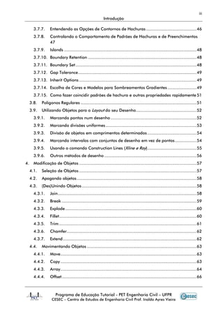 iii
                                                           Introdução

       3.7.7.     Entendendo as Opções de Contornos de Hachuras ........................................ 46
       3.7.8.     Controlando o Comportamento de Padrões de Hachuras e de Preenchimentos
                  47
       3.7.9.     Islands ......................................................................................................... 48
       3.7.10. Boundary Retention ...................................................................................... 48
       3.7.11. Boundary Set ................................................................................................ 48
       3.7.12. Gap Tolerance .............................................................................................. 49
       3.7.13. Inherit Options ............................................................................................. 49
       3.7.14. Escolha de Cores e Modelos para Sombreamentos Gradientes ....................... 49
       3.7.15. Como fazer coincidir padrões de hachura e outras propriedades rapidamente 51
     3.8.   Polígonos Regulares ............................................................................................ 51
     3.9.   Utilizando Objetos para o Layout do seu Desenho ................................................ 52
       3.9.1.     Marcando pontos num desenho .................................................................... 52
       3.9.2.     Marcando divisões uniformes ........................................................................ 53
       3.9.3.     Divisão de objetos em comprimentos determinados ....................................... 54
       3.9.4.     Marcando intervalos com conjuntos de desenho em vez de pontos ................. 54
       3.9.5.     Usando o comando Construction Lines (Xline e Ray) ....................................... 55
       3.9.6.     Outros métodos de desenho ......................................................................... 56
4.     Modificação de Objetos ............................................................................................. 57
     4.1.   Seleção de Objetos ............................................................................................. 57
     4.2.   Apagando objetos ............................................................................................... 58
     4.3.   (Des)Unindo Objetos ........................................................................................... 58
       4.3.1.     Join .............................................................................................................. 58
       4.3.2.     Break ........................................................................................................... 59
       4.3.3.     Explode ........................................................................................................ 60
       4.3.4.     Fillet ............................................................................................................. 60
       4.3.5.     Trim ............................................................................................................. 61
       4.3.6.     Chamfer ....................................................................................................... 62
       4.3.7.     Extend .......................................................................................................... 62
     4.4.   Movimentando Objetos ....................................................................................... 63
       4.4.1.     Move ............................................................................................................ 63
       4.4.2.     Copy ............................................................................................................ 63
       4.4.3.     Array ............................................................................................................ 64
       4.4.4.     Offset ........................................................................................................... 66



                      Programa de Educação Tutorial - PET Engenharia Civil – UFPR
                   CESEC – Centro de Estudos de Engenharia Civil Prof. Inaldo Ayres Vieira
 