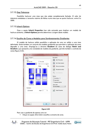 49
                               AutoCAD 2009 – Desenho 2D

3.7.12. Gap Tolerance

          Possibilita hachurar uma área que não esteja completamente fechada. O valor da
tolerância estabelece o tamanho máximo de falhas numa área que se queira hachurar, entre 0 e
5000.


3.7.13. Inherit Options

        Caso a opção Inherit Properties tiver sido acionada para duplicar um modelo de
hachura existente, a Inherit Options permite determinar a origem deste modelo.


3.7.14. Escolha de Cores e Modelos para Sombreamentos Gradientes

          O modelo de hachura sólido possibilita a aplicação de uma cor sólida a uma área
delimitada. Existe também um conjunto de modelos gradientes que permitem a aplicação de cores
degradês a uma área. Emprega-se a divisória Gradient da caixa de diálogo Hatch and
Gradient, que apresenta uma variedade de modelos de gradiente, permite também o controle de
cores (Figura 3.22).




                                         Figura 3.22

        Para usar o gradiente de apenas uma cor:
               Clique na opção One Color e escolha a amostra de cores.



              Programa de Educação Tutorial - PET Engenharia Civil – UFPR
            CESEC – Centro de Estudos de Engenharia Civil Prof. Inaldo Ayres Vieira
 