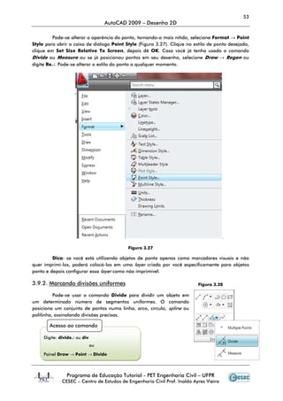 53
                                   AutoCAD 2009 – Desenho 2D

         Pode-se alterar a aparência do ponto, tornando-o mais nítido, selecione Format → Point
Style para abrir a caixa de diálogo Point Style (Figura 3.27). Clique no estilo de ponto desejado,
clique em Set Size Relative To Screen, depois dê OK. Caso você já tenha usado o comando
Divide ou Measure ou se já posicionou pontos em seu desenho, selecione Draw → Regen ou
digite Re↵. Pode-se alterar o estilo do ponto a qualquer momento.




                                                                                       .

                                           Figura 3.27

         Dica: se você está utilizando objetos de ponto apenas como marcadores visuais e não
quer imprimí-los, poderá colocá-los em uma layer criada por você especificamente para objetos
ponto e depois configurar essa layer como não imprimível.

3.9.2. Marcando divisões uniformes                                        Figura 3.28

          Pode-se usar o comando Divide para dividir um objeto em
um determinado número de segmentos uniformes. O comando
posiciona um conjunto de pontos numa linha, arco, círculo, spline ou
polilinha, assinalando divisões precisas.

       Acesso ao comando

     Digite: divide↵ ou div
                              ou

     Painel Draw → Point → Divide



                Programa de Educação Tutorial - PET Engenharia Civil – UFPR
             CESEC – Centro de Estudos de Engenharia Civil Prof. Inaldo Ayres Vieira
 