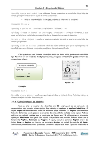 56
                                  Capítulo 3 – Desenhando Objetos

Specify angle end point ; use o Nearest Osnap e selecione a outra linha. Uma linha de
construção aparecerá dividindo o par de linhas selecionado.

                    Para se obter linhas de construção paralelas a uma linha já existente:

Command: Xline ↵

Specify a point or [Hor/Ver/Ang/Bisect/Offset]: O↵

Specify offset distance or [Through] <Through>: ; indique a distância, o que
pode ser feito tanto no teclado como escolhendo-se dois pontos na área do desenho.

Select a line object ; escolha o objeto em relação ao qual se quer criar uma linha de
construção paralela.

Specify side to offset ; selecione o lado do objeto onde se quer que a cópia apareça. O
AutoCAD gera uma linha de construção paralela na distância especificada.


          Caso queira que uma linha de construção tenha um ponto inicial, poderá usar uma linha
tipo Ray. Pode ser útil na edição de objetos circulares, pois pode ser facilmente girada em torno de
um ponto de origem.


         Acesso ao comando

     Digite: ray↵

                        ou

     Painel Draw → Ray



                                                                        Figura 3.31

         Exemplo:

Command: Ray ↵

Specify start point ; escolha um ponto para indicar o início da linha. Feito isso indique a
direção desejada da linha de construção.

3.9.6. Outros métodos de desenho

         Pode-se criar a maioria dos desenhos em 2D empregando-se os comandos já
apresentados, mas também existem outros dois métodos, o region e o freehand sketching. O
objeto region se comporta mais como um molde de papel recortado. As regions são contornos
fechados de formas, sendo possível a conversão de uma polilinha fechada numa region. Pode-se
adicionar ou subtrair regiões para a construção de formas em 2D utilizando-se as chamadas
operações Booleanas. Para gerar uma região, crie primeiro uma polilinha fechada. Basta usar a
ferramenta Polyline, Rectangle ou Polygon. A seguir, execute o comando Region através de
Painel Draw → Region ou clicando na ferramenta Region no painel de controle 2D Draw.
Selecione as polilinhas fechadas que deseja converter e depois tecle enter. É possível acrescentar e



                Programa de Educação Tutorial - PET Engenharia Civil – UFPR
             CESEC – Centro de Estudos de Engenharia Civil Prof. Inaldo Ayres Vieira
 